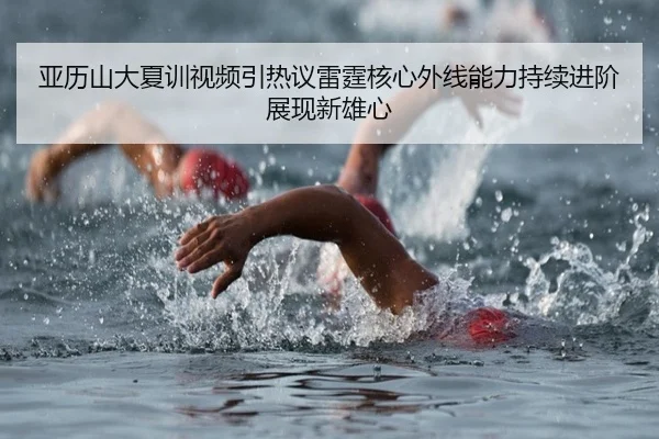 亚历山大夏训视频引热议雷霆核心外线能力持续进阶展现新雄心